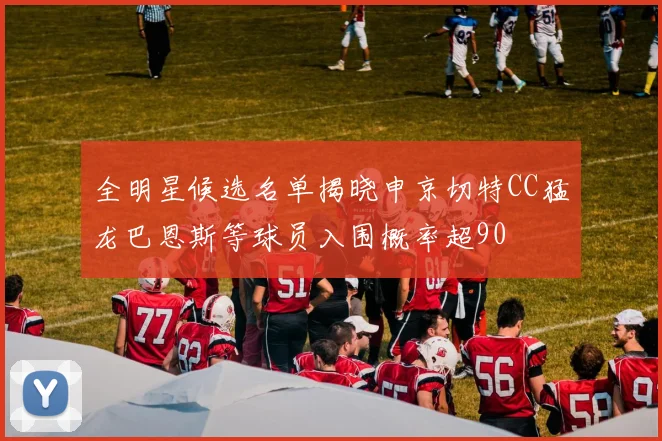 全明星候选名单揭晓申京切特CC猛龙巴恩斯等球员入围概率超90