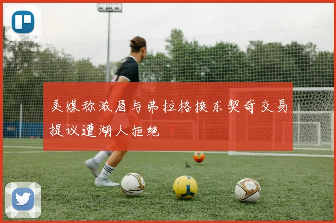 美媒称浓眉与弗拉格换东契奇交易提议遭湖人拒绝