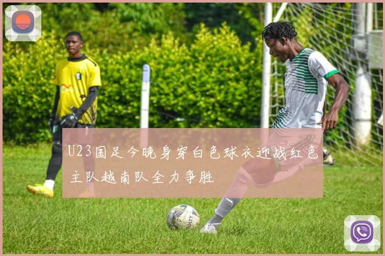 U23国足今晚身穿白色球衣迎战红色主队越南队全力争胜