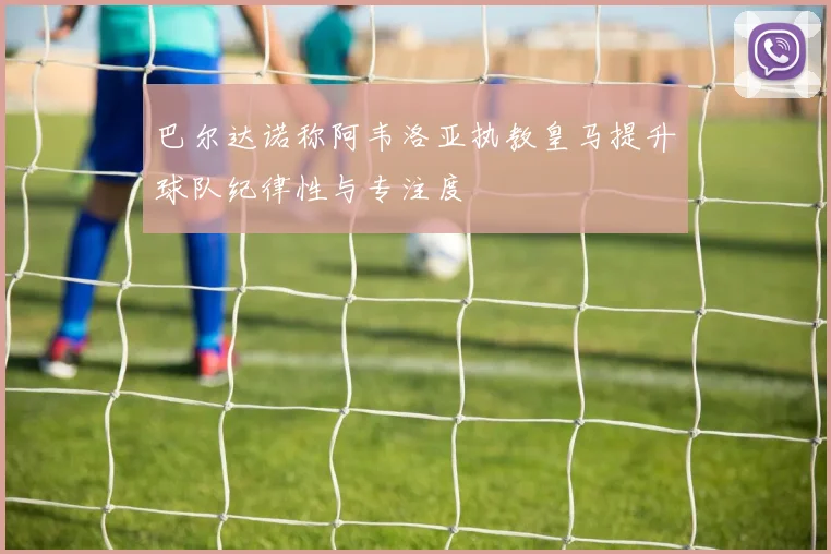 巴尔达诺称阿韦洛亚执教皇马提升球队纪律性与专注度