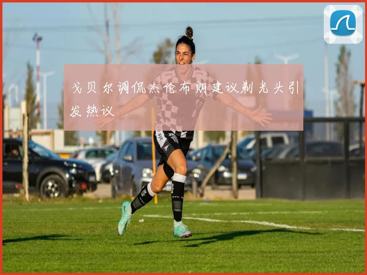 戈贝尔调侃杰伦布朗建议剃光头引发热议