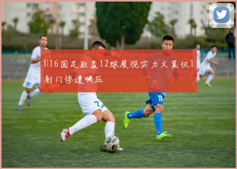 U16国足狂轰12球展现实力文莱仅1射门惨遭碾压