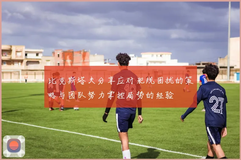 比克斯塔夫分享应对犯规困扰的策略与团队努力掌控局势的经验