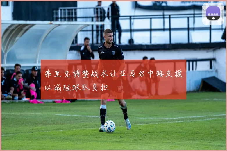 弗里克调整战术让亚马尔中路支援以减轻球队负担