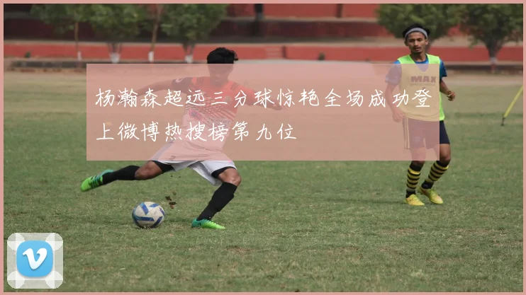 杨瀚森超远三分球惊艳全场成功登上微博热搜榜第九位