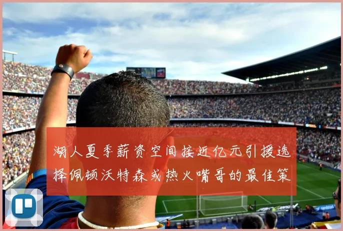 湖人夏季薪资空间接近亿元引援选择佩顿沃特森或热火嘴哥的最佳策略