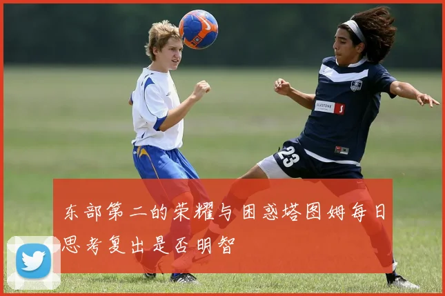 东部第二的荣耀与困惑塔图姆每日思考复出是否明智