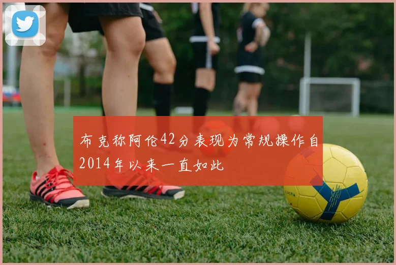 布克称阿伦42分表现为常规操作自2014年以来一直如此