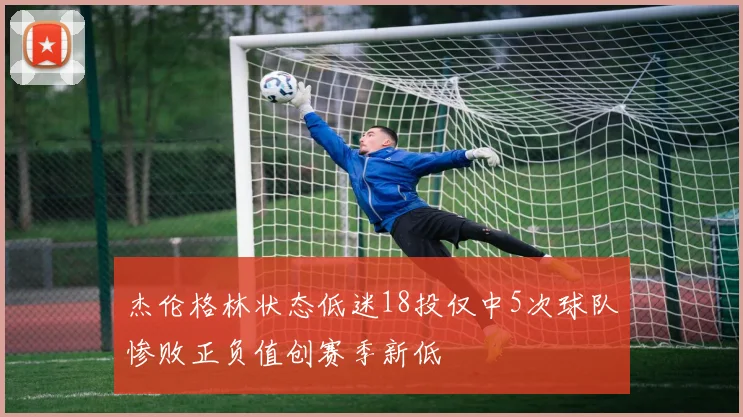 杰伦格林状态低迷18投仅中5次球队惨败正负值创赛季新低
