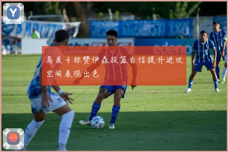乌度卡称赞伊森投篮自信提升进攻空间表现出色