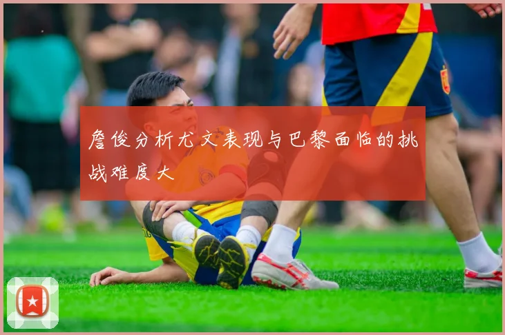 詹俊分析尤文表现与巴黎面临的挑战难度大