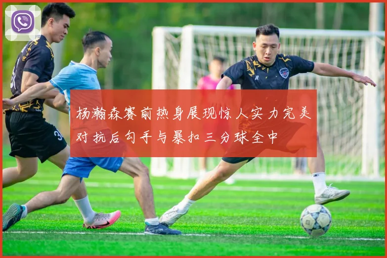 杨瀚森赛前热身展现惊人实力完美对抗后勾手与暴扣三分球全中