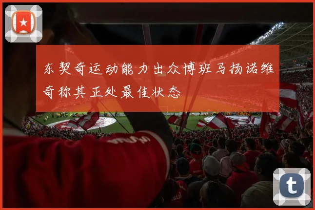 东契奇运动能力出众博班马扬诺维奇称其正处最佳状态