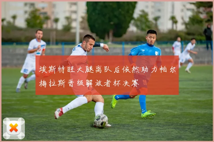 埃斯特旺大腿离队后依然助力帕尔梅拉斯晋级解放者杯决赛