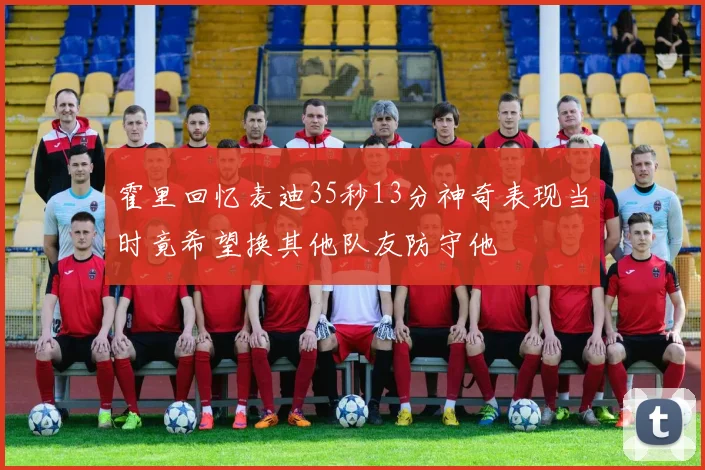 霍里回忆麦迪35秒13分神奇表现当时竟希望换其他队友防守他