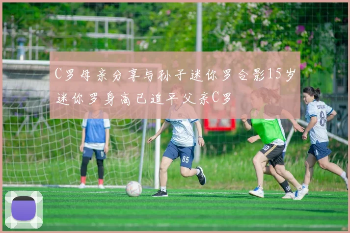 C罗母亲分享与孙子迷你罗合影15岁迷你罗身高已追平父亲C罗