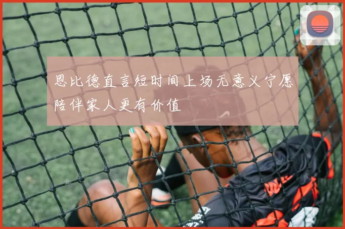 恩比德直言短时间上场无意义宁愿陪伴家人更有价值