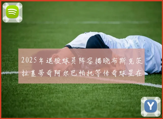 2025年退役球员阵容揭晓布斯克茨拉基蒂奇阿尔巴帕托等传奇球星在列