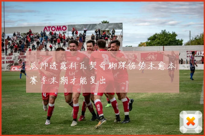 瓜帅透露科瓦契奇脚踝伤势未愈本赛季末期才能复出