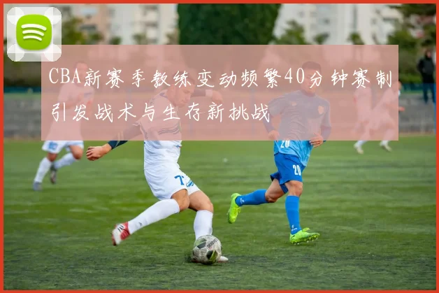 CBA新赛季教练变动频繁40分钟赛制引发战术与生存新挑战