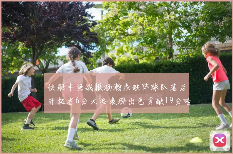 快船半场战报杨瀚森缺阵球队落后开拓者6分大洛表现出色贡献19分哈登也有14分进账