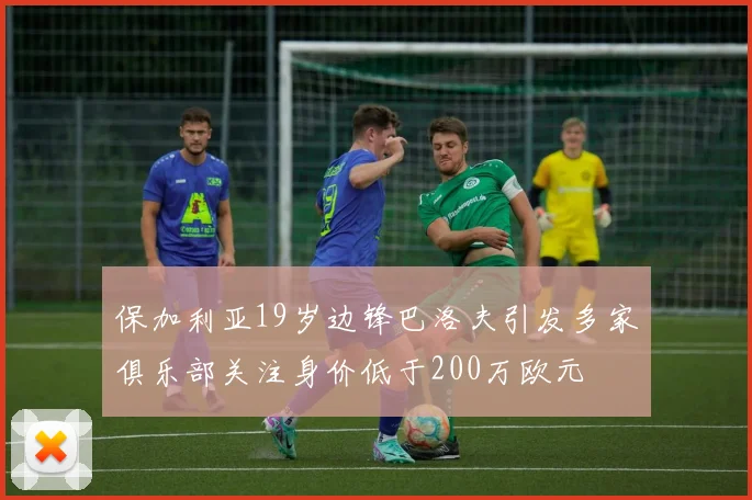 保加利亚19岁边锋巴洛夫引发多家俱乐部关注身价低于200万欧元