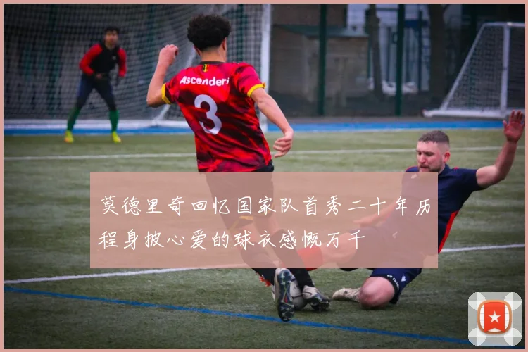 莫德里奇回忆国家队首秀二十年历程身披心爱的球衣感慨万千