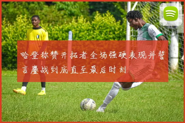 哈登称赞开拓者全场强硬表现并誓言鏖战到底直至最后时刻